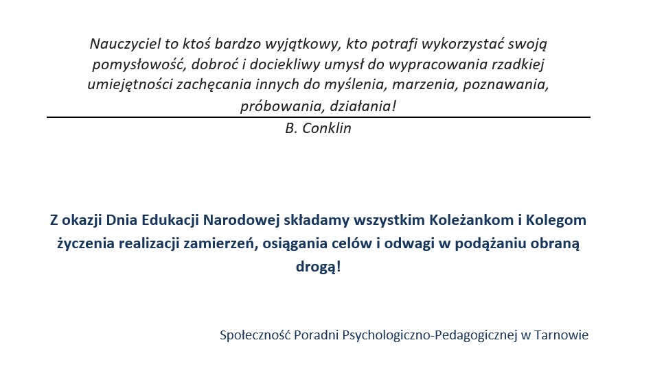 Nauczyciel to ktoś bardzo wyjątkowy, kto potrafi wykorzystać swoją pomysłowość, dobroć i dociekliwy umysł do wypracowania rzadkiej umiejętności zachęcania innych do myślenia, marzenia, poznawania, próbowania, działania! B. Conklin   Z okazji Dnia Edukacji Narodowej składamy wszystkim Koleżankom i Kolegom życzenia realizacji zamierzeń, osiągania celów i odwagi w podążaniu obraną drogą!  Społeczność Poradni Psychologiczno-Pedagogicznej w Tarnowie