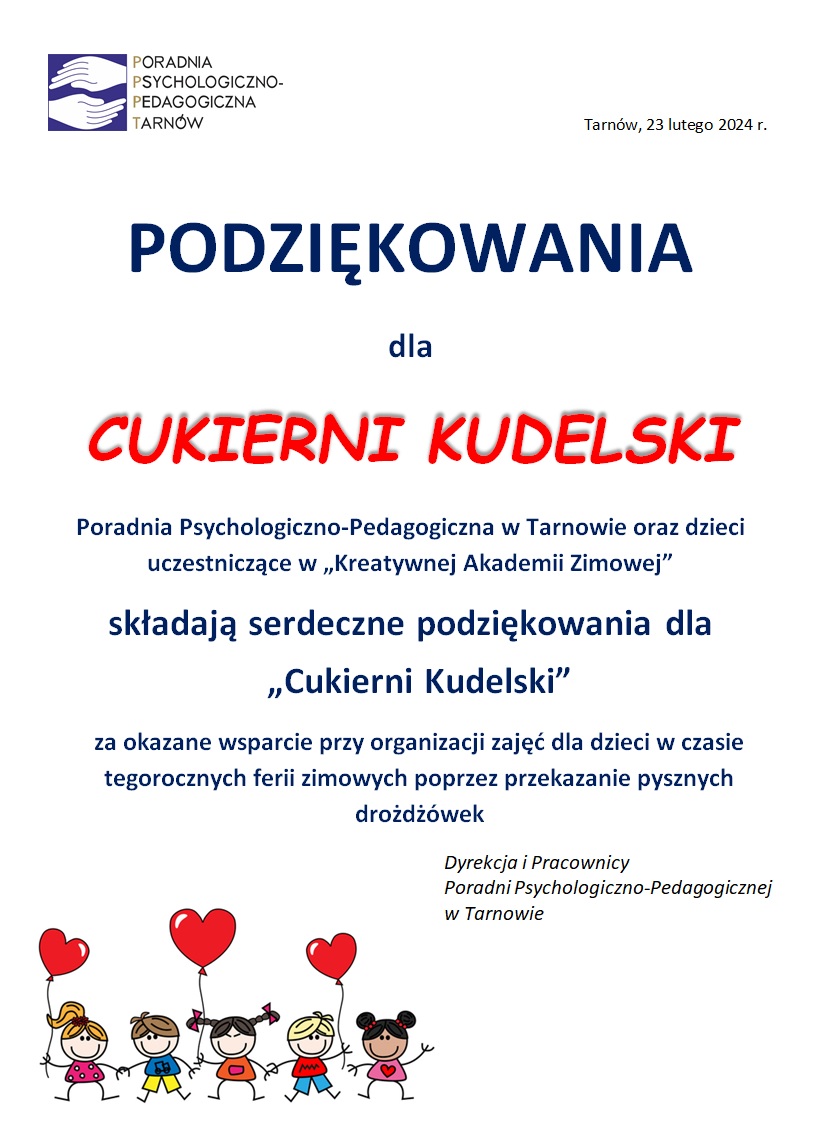 PODZIĘKOWANIA
dla
CUKIERNI KUDELSKI
Poradnia Psychologiczno-Pedagogiczna w Tarnowie oraz dzieci uczestniczące w „Kreatywnej Akademii Zimowej”
składają serdeczne podziękowania dla
Zarządu Firmy i Pracowników
„Cukierni Kudelski”
za okazane wsparcie przy organizacji zajęć dla dzieci w czasie tegorocznych ferii zimowych poprzez przekazanie pysznych drożdżówek