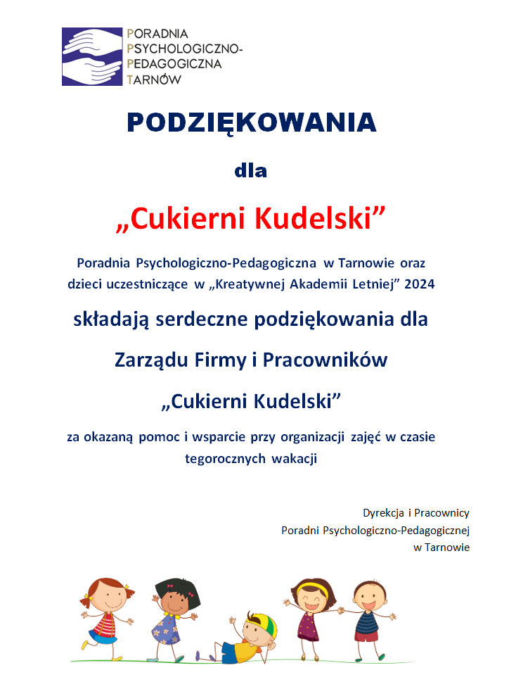   

PODZIĘKOWANIA
dla 
„Cukierni Kudelski”
Poradnia Psychologiczno-Pedagogiczna w Tarnowie oraz dzieci uczestniczące w „Kreatywnej Akademii Letniej” 2024 
składają serdeczne podziękowania dla 
Zarządu Firmy i Pracowników 
„Cukierni Kudelski”
za okazaną pomoc i wsparcie przy organizacji zajęć w czasie tegorocznych wakacji

Dyrekcja i Pracownicy
Poradni Psychologiczno-Pedagogicznej 
w Tarnowie 

