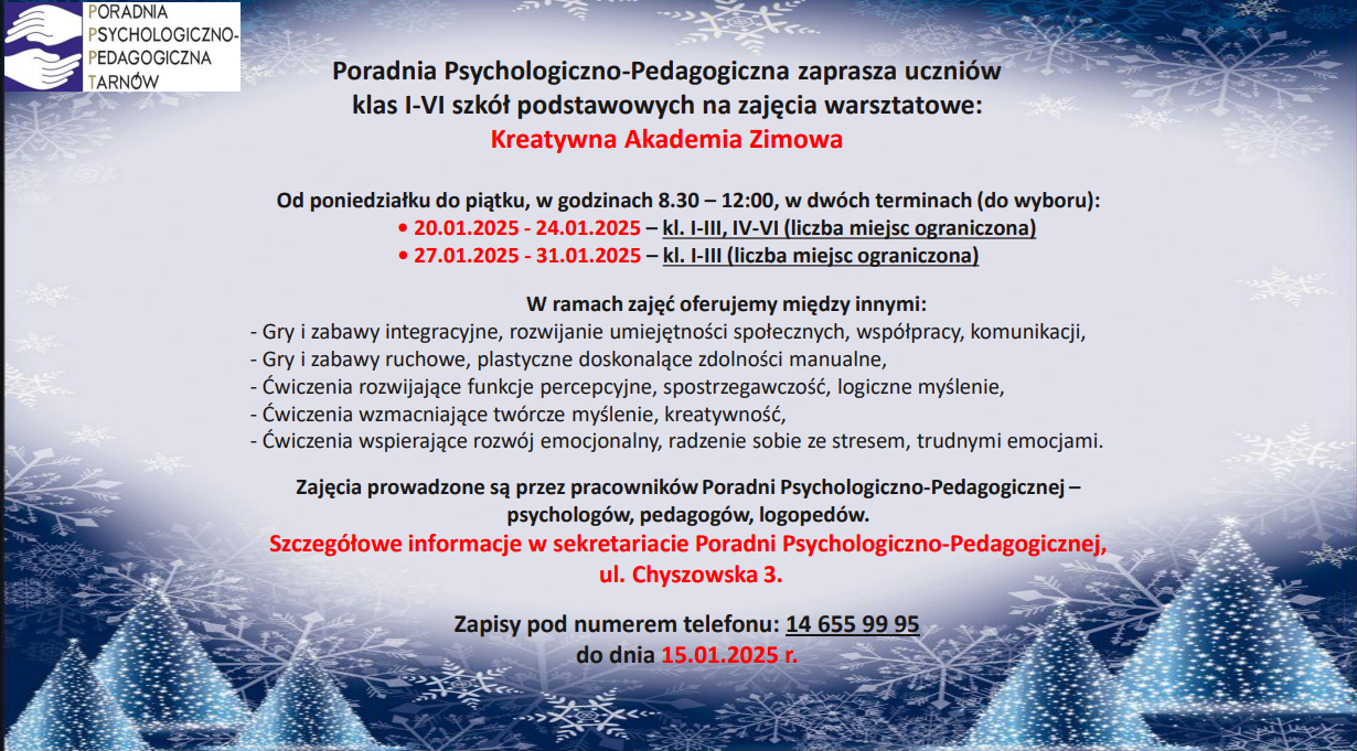 Poradnia Psychologiczno-Pedagogiczna zaprasza uczniów klas I-VI szkół podstawowych na zajęcia warsztatowe: Kreatywna Akademia Zimowa Od poniedziałku do piątku, w godzinach 8.30 – 12:00, w dwóch terminach (do wyboru): • 20.01.2025 - 24.01.2025 – kl. I-III, IV-VI (liczba miejsc ograniczona) • 27.01.2025 - 31.01.2025 – kl. I-III (liczba miejsc ograniczona) Zapisy pod numerem telefonu: 14 655 99 95 do dnia 15.01.2025 r. Zajęcia prowadzone są przez pracowników Poradni Psychologiczno-Pedagogicznej – psychologów, pedagogów, logopedów. Szczegółowe informacje w sekretariacie Poradni Psychologic