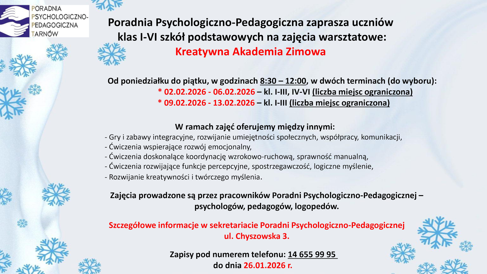 Poradnia Psychologiczno-Pedagogiczna zaprasza uczniów TARNÓW klas I-VI szkół podstawowych na zajecia warsztatowe: Kreatywna Akademia Zimowa A Od poniedziałku do piątku, w godzinach 8:30 — 12:00, w dwóch terminach (do wyboru): 02.02.2026 - 06.02.2026 - kl. I-111, IV-VI (liczba miejsc ograniczona) 09.02.2026 - 13.02.2026 - k. I-111 (liczba miejsc ograniczona) W ramach zajęć oferujemy między innymi: - Gry i zabawy integracyjne, rozwijanie umiejetnosci społecznych, współpracy, komunikacji, - Ćwiczenia wspierające rozwój emocjonalny, - Ćwiczenia doskonalące koordynację wzrokowo-ruchową, sprawność manualną, - Ćwiczenia rozwijające funkcje percepcyjne, spostrzegawczość, logiczne myślenie, - Rozwijanie kreatywności i twórczego myślenia. Zajęcia prowadzone są przez pracowników Poradni Psychologiczno-Pedagogicznej — psychologów, pedagogów, logopedów. Szczegółowe informacje w sekretariacie Poradni Psychologiczno-Pedagogicznej ul. Chyszowska 3. Zapisy pod numerem telefonu: 14 655 99 95 do dnia 26.01.2026 r. 